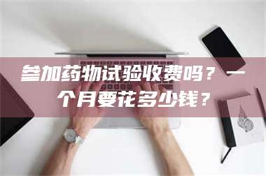 甘肃参加药物试验收费吗？一个月要花多少钱？ 第1张