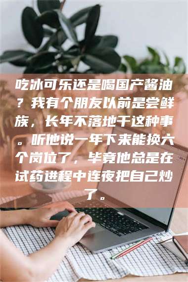 甘肃吃冰可乐还是喝国产酱油？我有个朋友以前是尝鲜族，长年不落地干这种事。听他说一年下来能换六个岗位了，毕竟他总是在试药进程中连夜把自己炒了。 第1张
