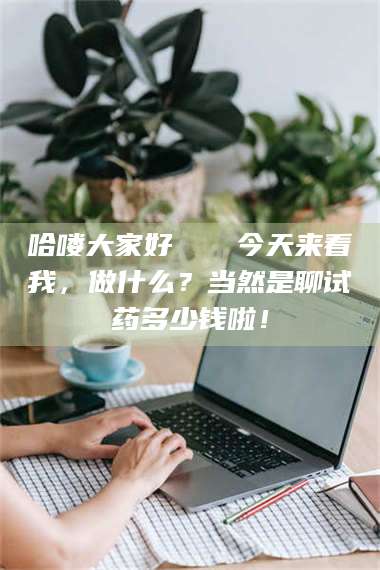 甘肃哈喽大家好👋今天来看我，做什么？当然是聊试药多少钱啦！ 第1张