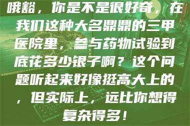 甘肃哦豁，你是不是很好奇，在我们这种大名鼎鼎的三甲医院里，参与药物试验到底花多少银子啊？这个问题听起来好像挺高大上的，但实际上，远比你想得复杂得多！ 第1张