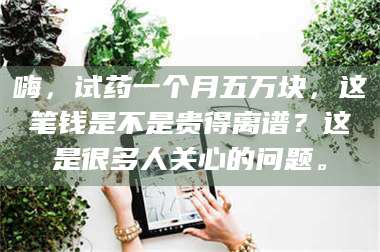 甘肃嗨，试药一个月五万块，这笔钱是不是贵得离谱？这是很多人关心的问题。 第1张