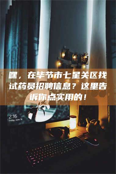 甘肃嘿，在毕节市七星关区找试药员招聘信息？这里告诉你点实用的！ 第1张