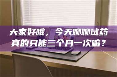 甘肃大家好哦，今天聊聊试药真的只能三个月一次嘛？ 第1张