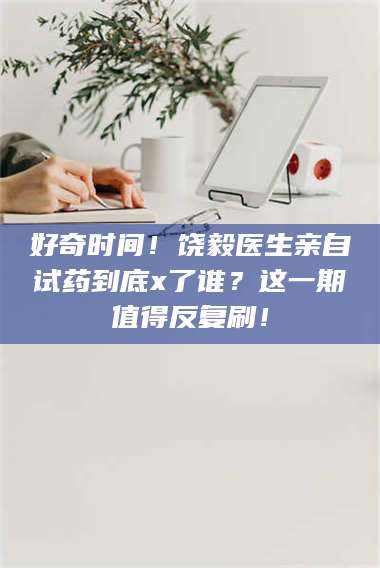甘肃好奇时间！饶毅医生亲自试药到底x了谁？这一期值得反复刷！ 第1张