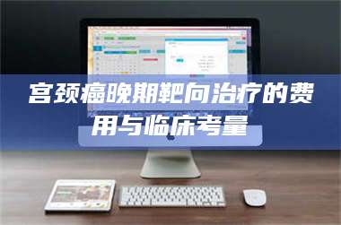 甘肃宫颈癌晚期靶向***的费用与临床考量 第1张