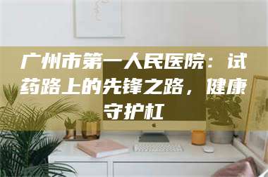 甘肃广州市第一人民医院：试药路上的先锋之路，健康守护杠 第1张