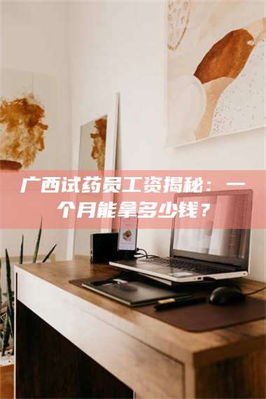 甘肃广西试药员工资揭秘：一个月能拿多少钱？ 第1张