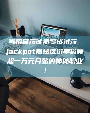 甘肃当招募药试员变成试药 jackpot揭秘这份单价竟超一万元月薪的神秘职业! 第1张