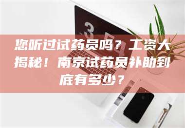 甘肃您听过试药员吗？工资大揭秘！南京试药员补助到底有多少？ 第1张