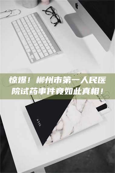 甘肃惊爆！郴州市第一人民医院试药事件竟如此真相！ 第1张