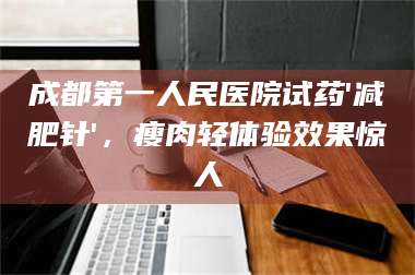 甘肃成都第一人民医院试药'***针'，瘦肉轻体验效果惊人 第1张
