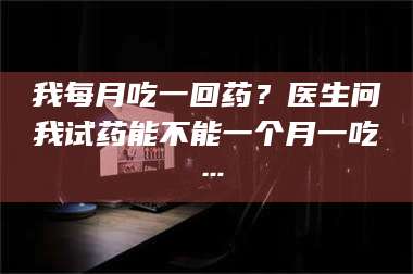甘肃我每月吃一回药?医生问我试药能不能一个月一吃… 第1张 甘肃我每月吃一回药?医生问我试药能不能一个月一吃… 第1张
