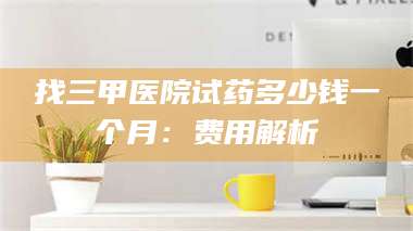 甘肃找三甲医院试药多少钱一个月：费用解析 第1张