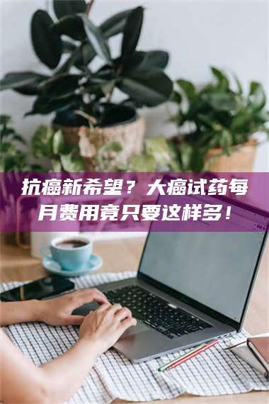 甘肃抗癌新希望？大癌试药每月费用竟只要这样多！ 第1张