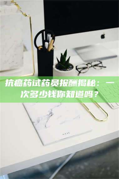 甘肃抗癌药试药员报酬揭秘：一次多少钱你知道吗？ 第1张