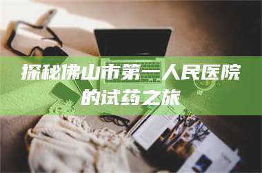 甘肃探秘佛山市第一人民医院的试药之旅 第1张