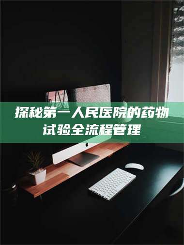 甘肃探秘第一人民医院的药物试验全流程管理 第1张