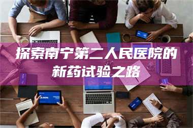 甘肃探索南宁第二人民医院的新药试验之路 第1张 甘肃探索南宁第二人民医院的新药试验之路 第1张