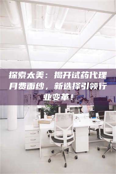 甘肃探索太美：揭开试药代理月费面纱，新选择引领行业变革！ 第1张