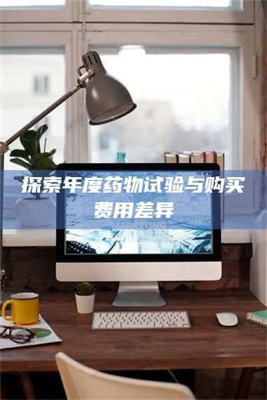 甘肃探索年度药物试验与购买费用差异 第1张