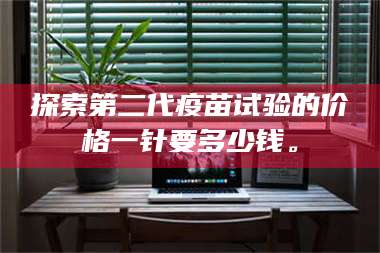 甘肃探索第二代疫苗试验的价格一针要多少钱。 第1张