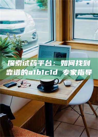 甘肃探索试药平台：如何找到靠谱的a1b1c1d溦专家指导 第1张