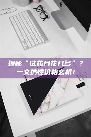 甘肃揭秘“试药月花几多”？一文搞懂价格玄机！ 第1张