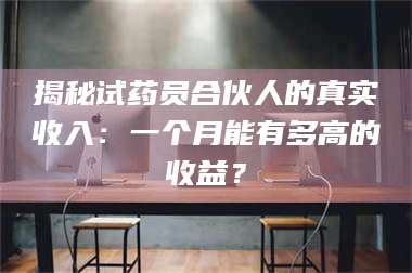 甘肃揭秘试药员合伙人的真实收入：一个月能有多高的收益？ 第1张