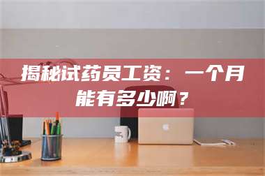 甘肃揭秘试药员工资：一个月能有多少啊？ 第1张