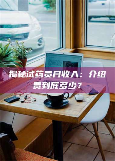 甘肃揭秘试药员月收入：介绍费到底多少？ 第1张