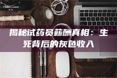 甘肃揭秘试药员薪酬真相：生死背后的灰色收入 第1张