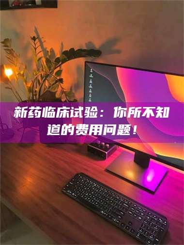 甘肃新药临床试验：你所不知道的费用问题！ 第1张