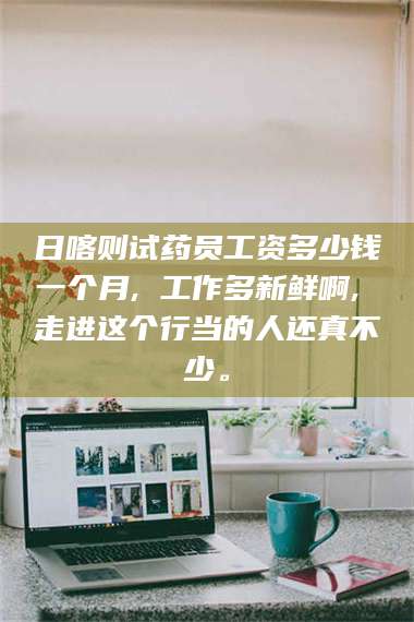 甘肃日喀则试药员工资多少钱一个月, 工作多新鲜啊, 走进这个行当的人还真不少。 第1张