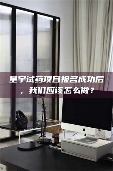 甘肃星宇试药项目报名成功后，我们应该怎么做？ 第1张