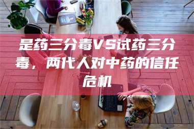 甘肃是药三分毒VS试药三分毒，两代人对中药的信任危机 第1张