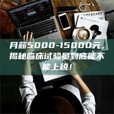 甘肃月薪5000-15000元，揭秘临床试验员到底能不能上税！ 第1张