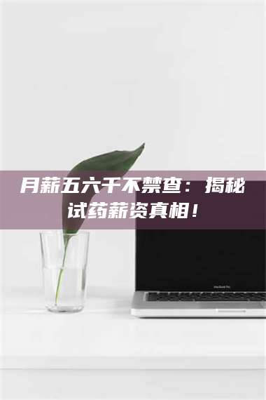 甘肃月薪五六千不禁查：揭秘试药薪资真相！ 第1张