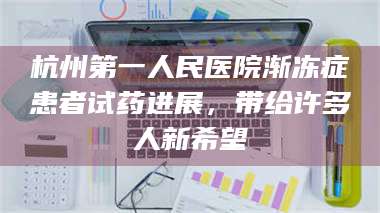 甘肃杭州第一人民医院渐冻症患者试药进展，带给许多人新希望 第1张