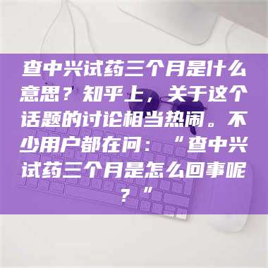 甘肃查中兴试药三个月是什么意思？知乎上，关于这个话题的讨论相当热闹。不少用户都在问：“查中兴试药三个月是怎么回事呢？” 第1张