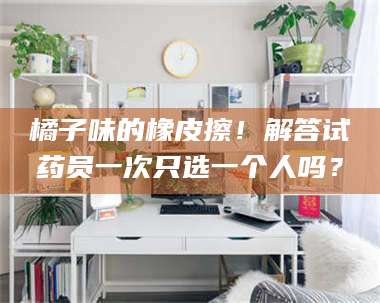 甘肃橘子味的橡皮擦！解答试药员一次只选一个人吗？ 第1张