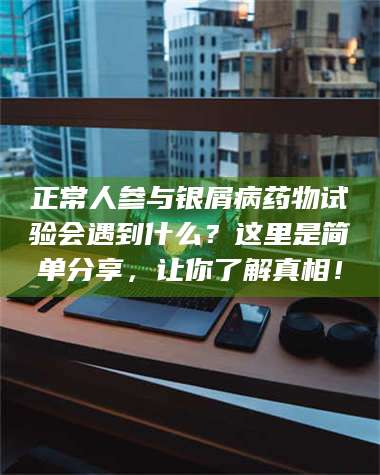 甘肃正常人参与银屑病药物试验会遇到什么？这里是简单分享，让你了解真相！ 第1张
