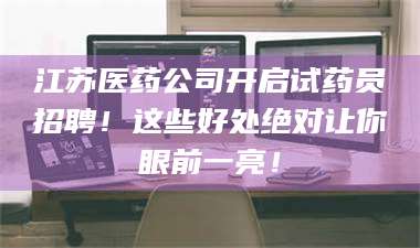 甘肃江苏医药公司开启试药员招聘！这些好处绝对让你眼前一亮！ 第1张
