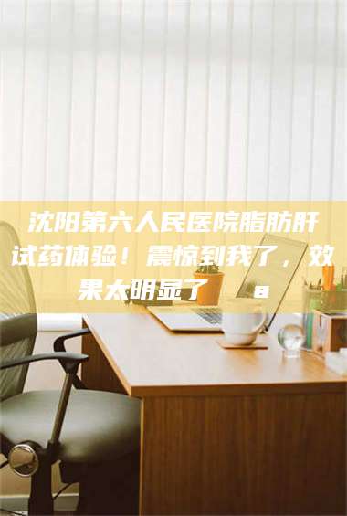 甘肃沈阳第六人民医院脂肪肝试药体验！震惊到我了，效果太明显了💪 第1张