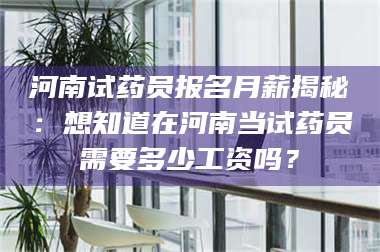 甘肃河南试药员报名月薪揭秘：想知道在河南当试药员需要多少工资吗？ 第1张