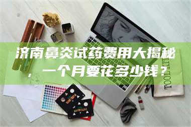 甘肃济南鼻炎试药费用大揭秘，一个月要花多少钱？ 第1张