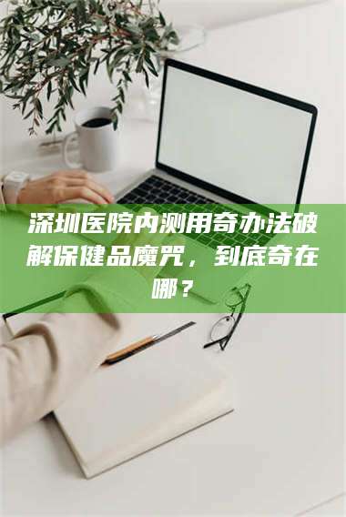 甘肃深圳医院内测用奇办法破解保健品魔咒，到底奇在哪？ 第1张