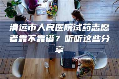 甘肃清远市人民医院试药志愿者靠不靠谱？听听这些分享 第1张