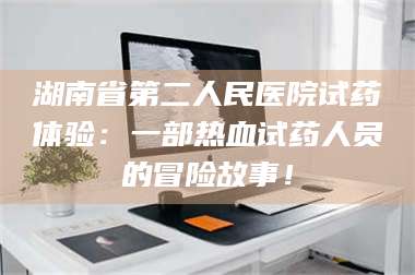 甘肃湖南省第二人民医院试药体验：一部热血试药人员的冒险故事！ 第1张