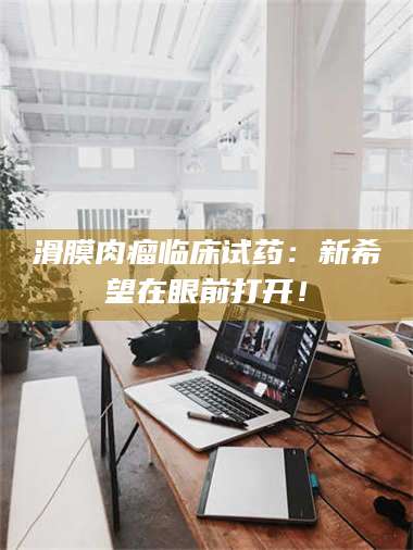 甘肃滑膜肉瘤临床试药：新希望在眼前打开！ 第1张