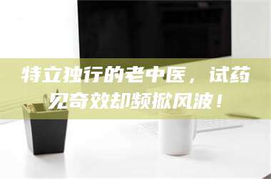 甘肃特立独行的老中医，试药见奇效却频掀风波！ 第1张